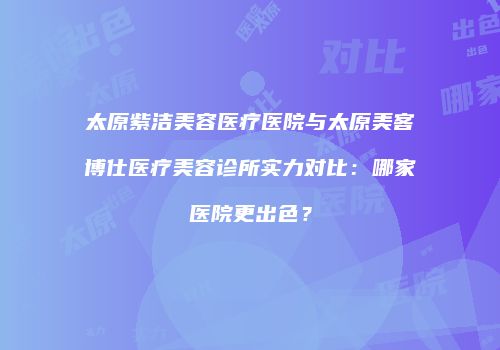 太原紫洁美容医疗医院与太原美客博仕医疗美容诊所实力对比：哪家医院更出色？