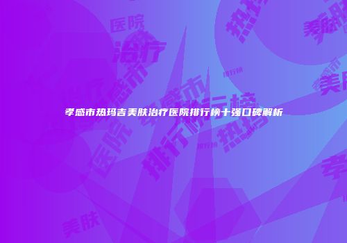 孝感市热玛吉美肤治疗医院排行榜十强口碑解析