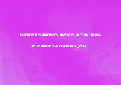 韩国磨骨下颌角削骨医生排名前五_前三用户福利查收-裴珍满医生实力遥遥领先_列前三