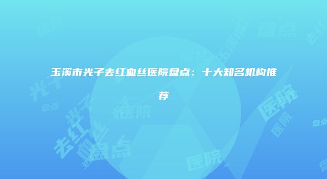 玉溪市光子去红血丝医院盘点：十大知名机构推荐