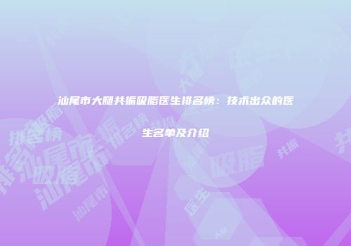 汕尾市大腿共振吸脂医生排名榜：技术出众的医生名单及介绍