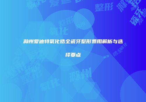滁州爱迪特氧化锆全瓷牙整形费用解析与选择要点