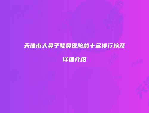 天津市大鼻子隆鼻医院前十名排行榜及详细介绍