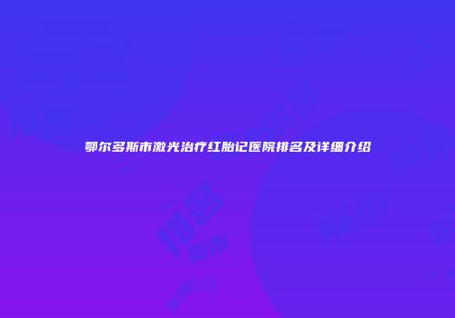 鄂尔多斯市激光治疗红胎记医院排名及详细介绍