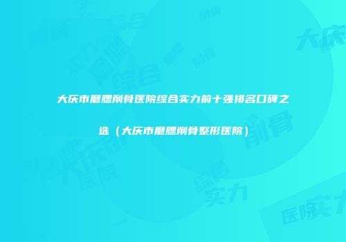 大庆市磨腮削骨医院综合实力前十强排名口碑之选（大庆市磨腮削骨整形医院）