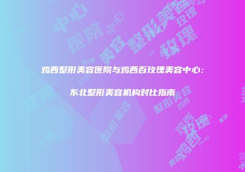 鸡西整形美容医院与鸡西百玫瑰美容中心：东北整形美容机构对比指南