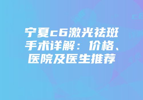 宁夏c6激光祛斑手术详解：价格、医院及医生推荐