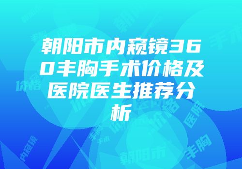 朝阳市内窥镜360丰胸手术价格及医院医生推荐分析