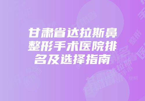 甘肃省达拉斯鼻整形手术医院排名及选择指南
