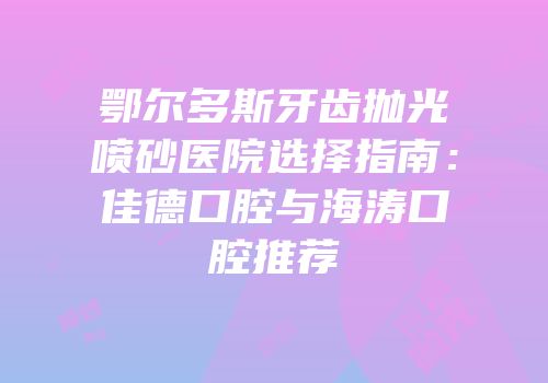 鄂尔多斯牙齿抛光喷砂医院选择指南：佳德口腔与海涛口腔推荐