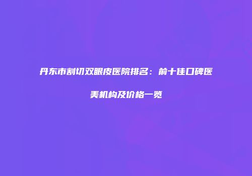 丹东市割切双眼皮医院排名：前十佳口碑医美机构及价格一览