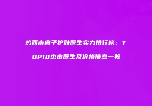 鸡西市离子护肤医生实力排行榜：TOP10杰出医生及价格信息一览
