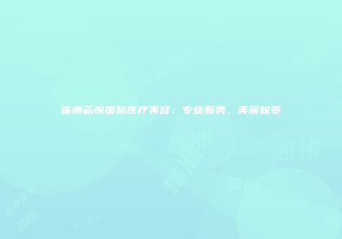 株洲芯悦国际医疗美容：专业服务，美丽蜕变