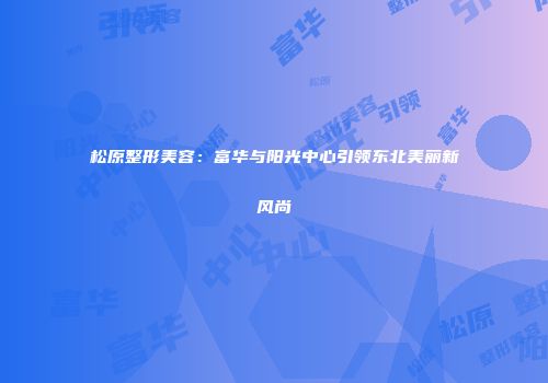 松原整形美容：富华与阳光中心引领东北美丽新风尚