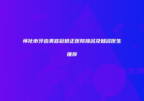 怀化市牙齿美容冠矫正医院排名及知名医生推荐