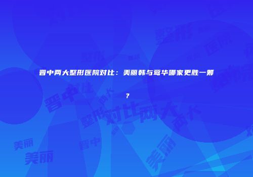 晋中两大整形医院对比：美丽韩与莺华哪家更胜一筹？