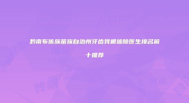 黔南布依族苗族自治州牙齿残根拔除医生排名前十推荐
