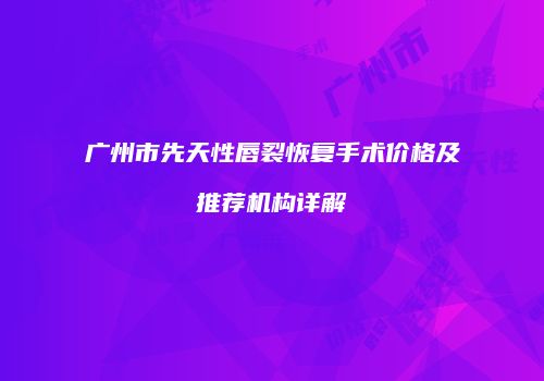 广州市先天性唇裂恢复手术价格及推荐机构详解