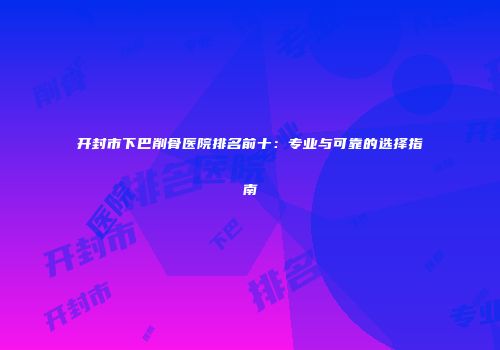 开封市下巴削骨医院排名前十：专业与可靠的选择指南