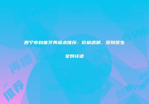 西宁市自体牙再植术推荐：价格透明，医院医生案例详述