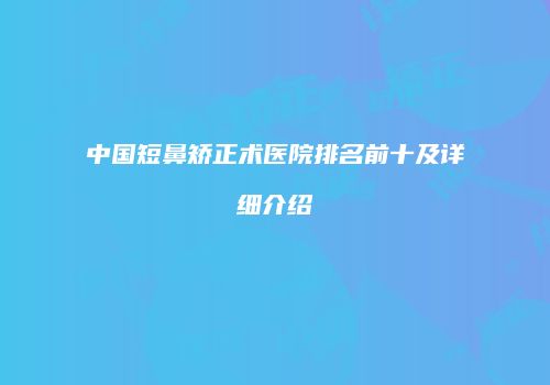 中国短鼻矫正术医院排名前十及详细介绍