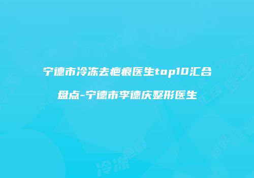宁德市冷冻去疤痕医生top10汇合盘点-宁德市李德庆整形医生