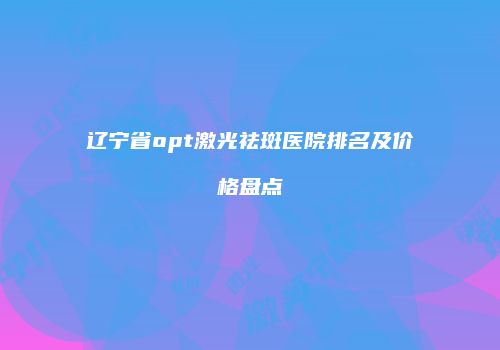 辽宁省opt激光祛斑医院排名及价格盘点
