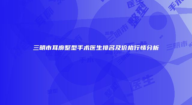 三明市耳廓整型手术医生排名及价格行情分析