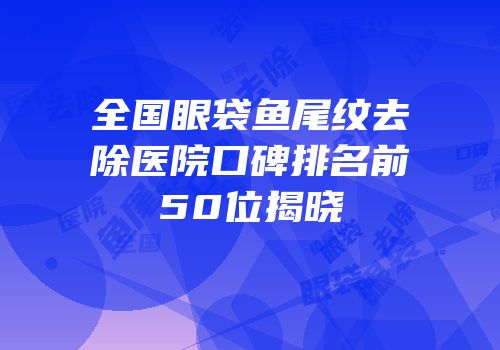 全国眼袋鱼尾纹去除医院口碑排名前50位揭晓