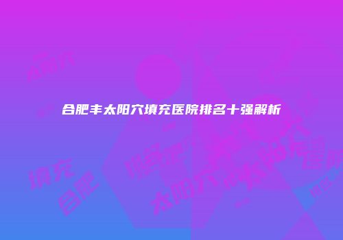 合肥丰太阳穴填充医院排名十强解析