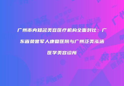 广州市内知名美容医疗机构全面对比：广东省荣誉军人康复医院与广州泛美泓涵医学美容诊所