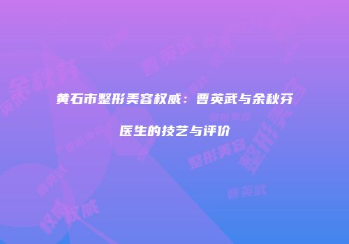 黄石市整形美容权威：曹英武与余秋芬医生的技艺与评价