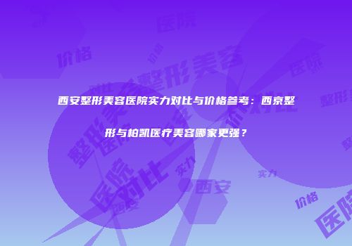西安整形美容医院实力对比与价格参考：西京整形与柏凯医疗美容哪家更强？