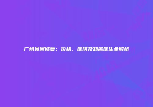 广州鼻翼修复：价格、医院及知名医生全解析