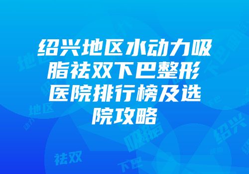 绍兴地区水动力吸脂祛双下巴整形医院排行榜及选院攻略