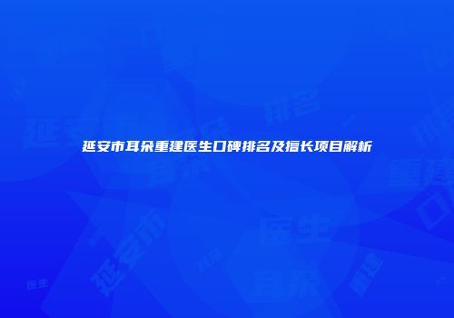 延安市耳朵重建医生口碑排名及擅长项目解析