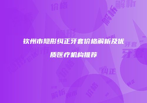 钦州市隐形纠正牙套价格解析及优质医疗机构推荐