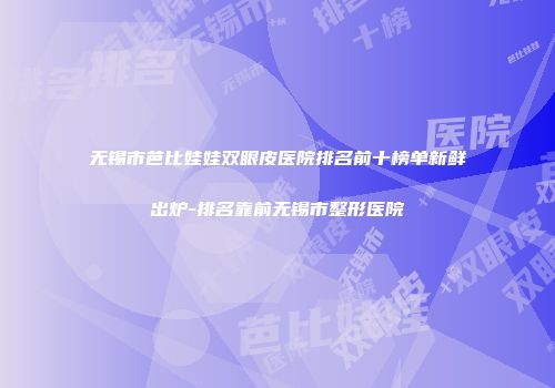 无锡市芭比娃娃双眼皮医院排名前十榜单新鲜出炉-排名靠前无锡市整形医院