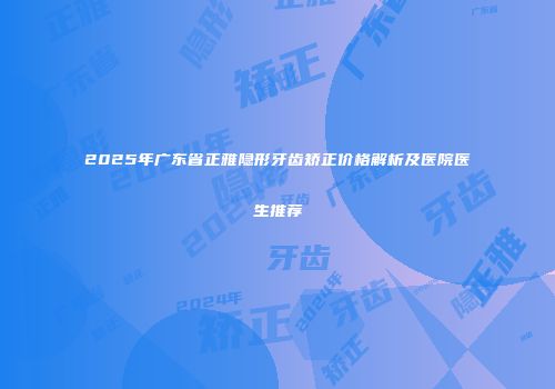 2025年广东省正雅隐形牙齿矫正价格解析及医院医生推荐