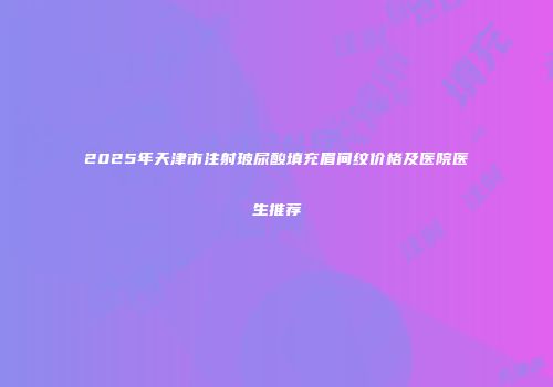 2025年天津市注射玻尿酸填充眉间纹价格及医院医生推荐