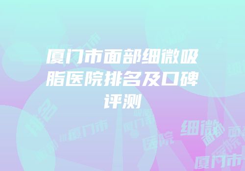 厦门市面部细微吸脂医院排名及口碑评测