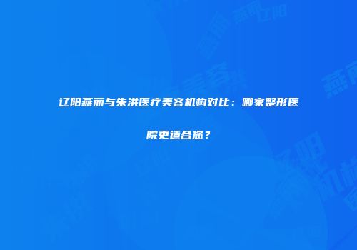 辽阳燕丽与朱洪医疗美容机构对比：哪家整形医院更适合您？