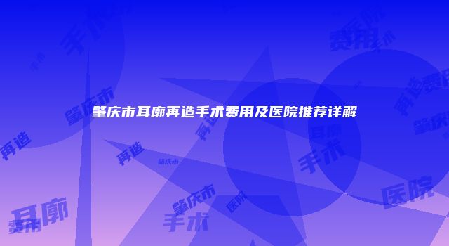 肇庆市耳廓再造手术费用及医院推荐详解