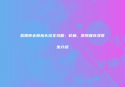 岳阳市去除抬头纹全攻略：价格、医院推荐及医生介绍