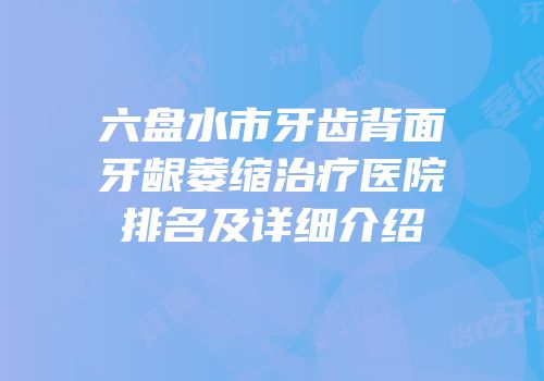 六盘水市牙齿背面牙龈萎缩治疗医院排名及详细介绍