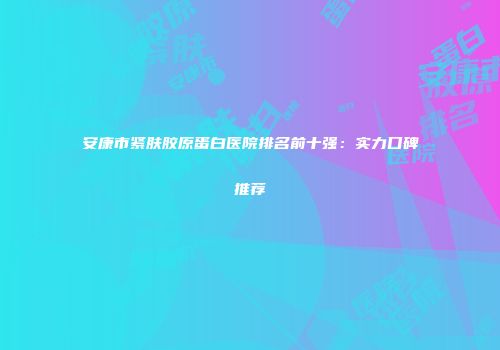 安康市紧肤胶原蛋白医院排名前十强：实力口碑推荐