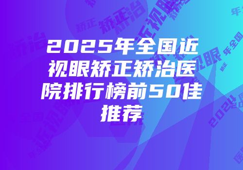 2025年全国近视眼矫正矫治医院排行榜前50佳推荐