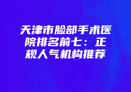 天津市脸部手术医院排名前七：正规人气机构推荐