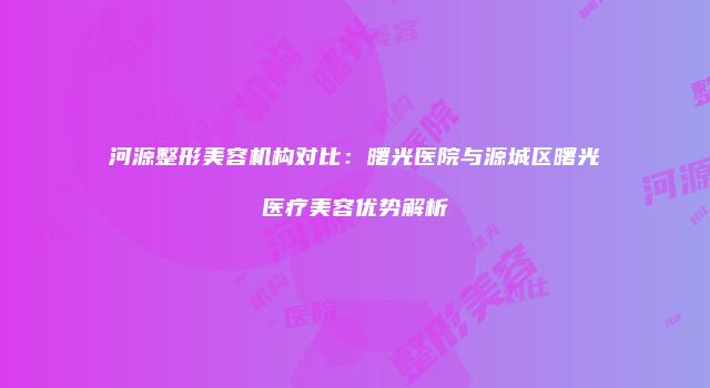河源整形美容机构对比：曙光医院与源城区曙光医疗美容优势解析