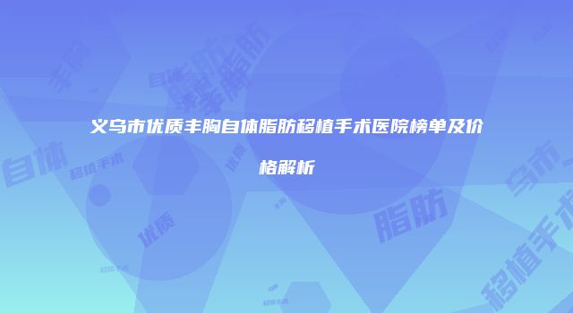 义乌市优质丰胸自体脂肪移植手术医院榜单及价格解析